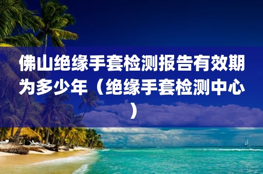 佛山绝缘手套检测报告有效期为多少年（绝缘手套检测中心）