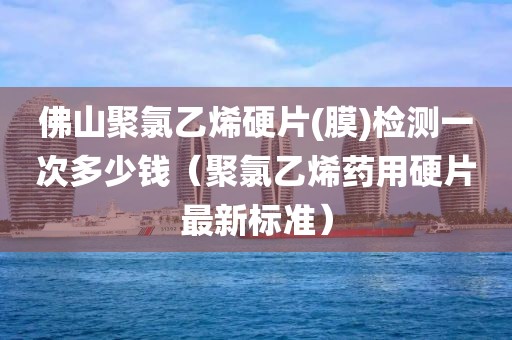 佛山聚氯乙烯硬片(膜)检测一次多少钱（聚氯乙烯药用硬片最新标准）