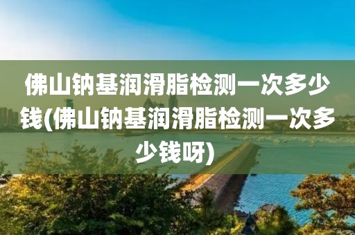 佛山钠基润滑脂检测一次多少钱(佛山钠基润滑脂检测一次多少钱呀) 