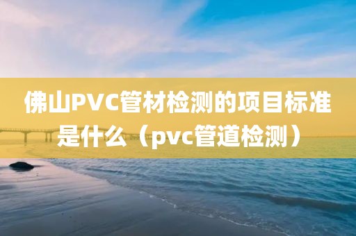 佛山PVC管材检测的项目标准是什么（pvc管道检测）