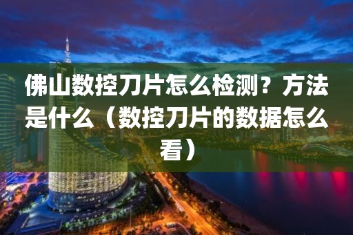 佛山数控刀片怎么检测？方法是什么（数控刀片的数据怎么看）