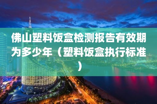 佛山塑料饭盒检测报告有效期为多少年（塑料饭盒执行标准）