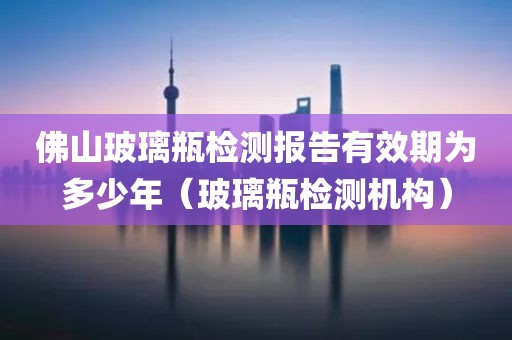 佛山玻璃瓶检测报告有效期为多少年（玻璃瓶检测机构）