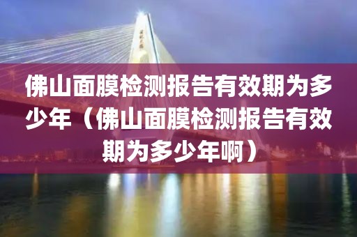 佛山面膜检测报告有效期为多少年（佛山面膜检测报告有效期为多少年啊）