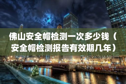 佛山安全帽检测一次多少钱（安全帽检测报告有效期几年）