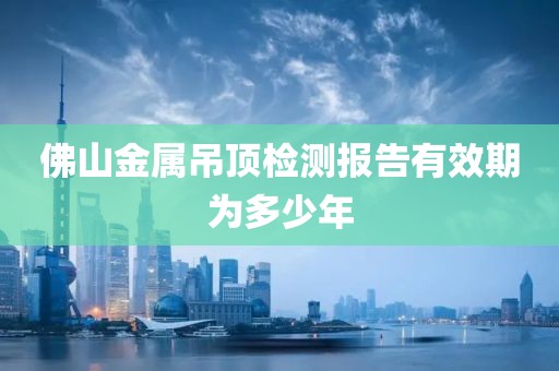 佛山金属吊顶检测报告有效期为多少年