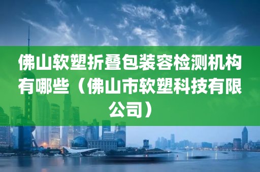 佛山软塑折叠包装容检测机构有哪些（佛山市软塑科技有限公司）